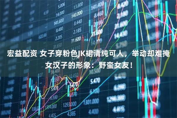 宏益配资 女子穿粉色JK裙清纯可人，举动却难掩女汉子的形象：野蛮女友！