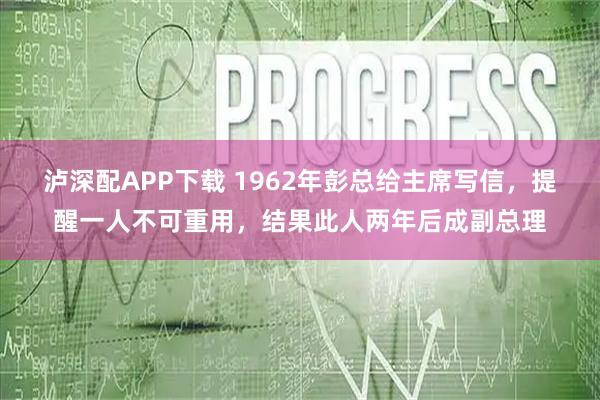 泸深配APP下载 1962年彭总给主席写信，提醒一人不可重用，结果此人两年后成副总理