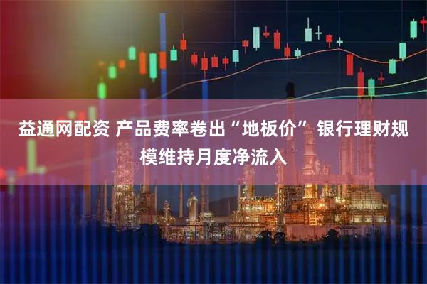 益通网配资 产品费率卷出“地板价” 银行理财规模维持月度净流入