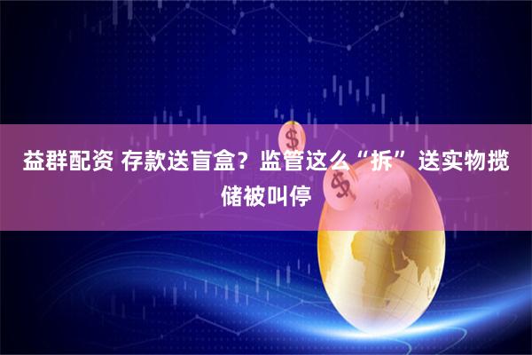 益群配资 存款送盲盒？监管这么“拆” 送实物揽储被叫停