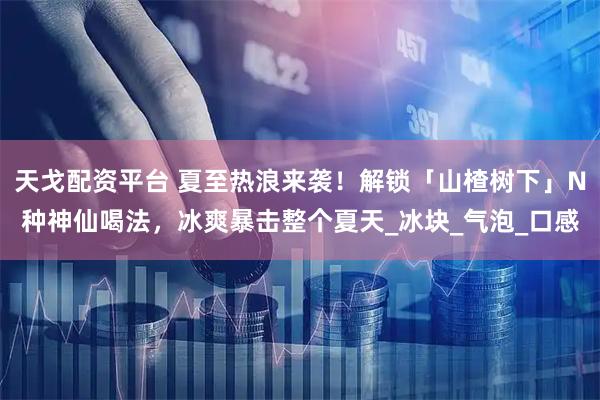 天戈配资平台 夏至热浪来袭！解锁「山楂树下」N种神仙喝法，冰爽暴击整个夏天_冰块_气泡_口感