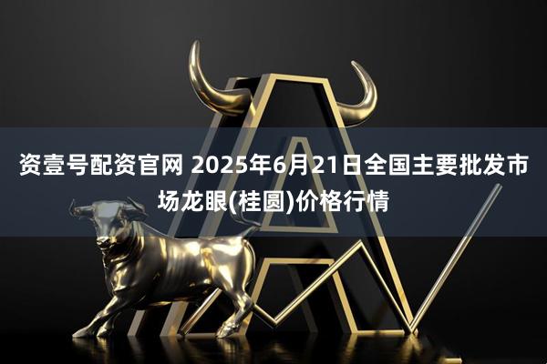 资壹号配资官网 2025年6月21日全国主要批发市场龙眼(桂圆)价格行情