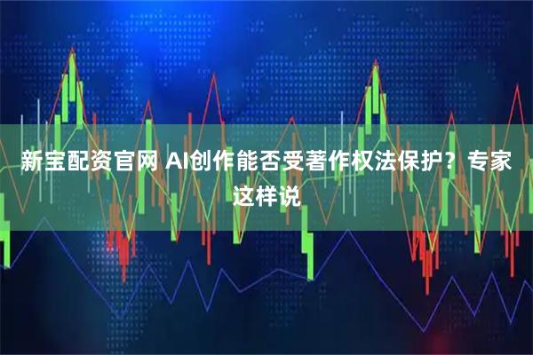 新宝配资官网 AI创作能否受著作权法保护？专家这样说