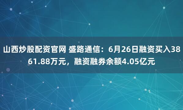 山西炒股配资官网 盛路通信：6月26日融资买入3861.88万元，融资融券余额4.05亿元
