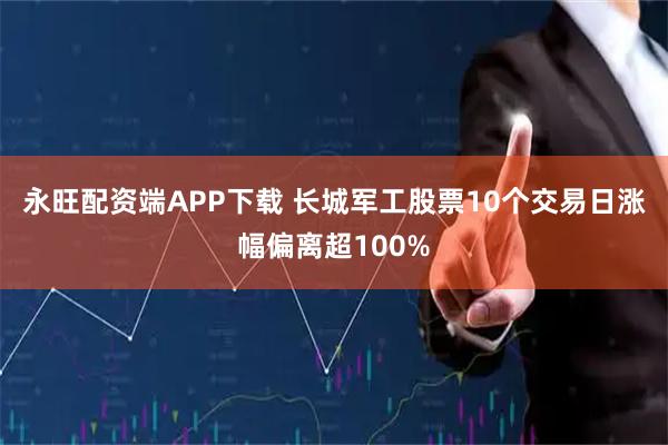 永旺配资端APP下载 长城军工股票10个交易日涨幅偏离超100%