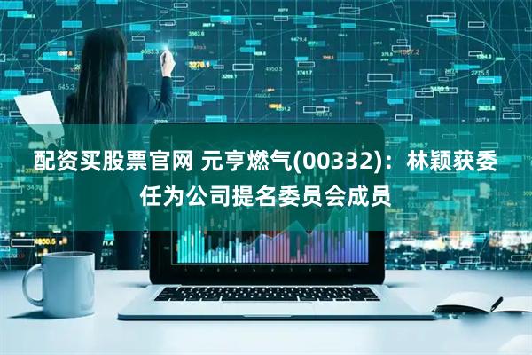 配资买股票官网 元亨燃气(00332)：林颖获委任为公司提名委员会成员