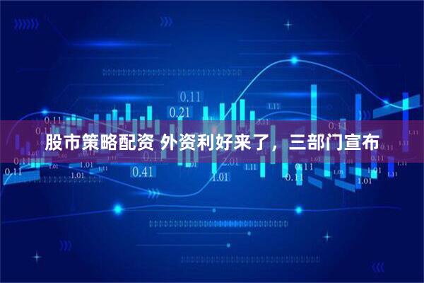 股市策略配资 外资利好来了，三部门宣布