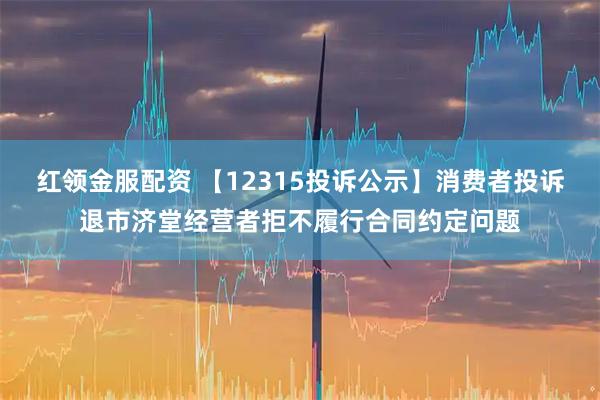 红领金服配资 【12315投诉公示】消费者投诉退市济堂经营者拒不履行合同约定问题