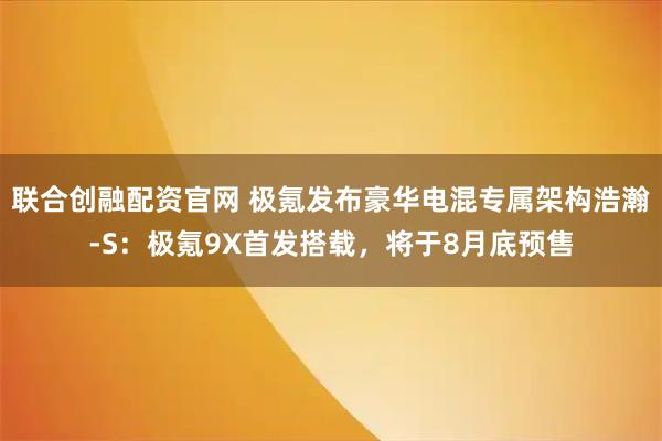 联合创融配资官网 极氪发布豪华电混专属架构浩瀚-S:极氪9X首发搭载,将于8月底预售