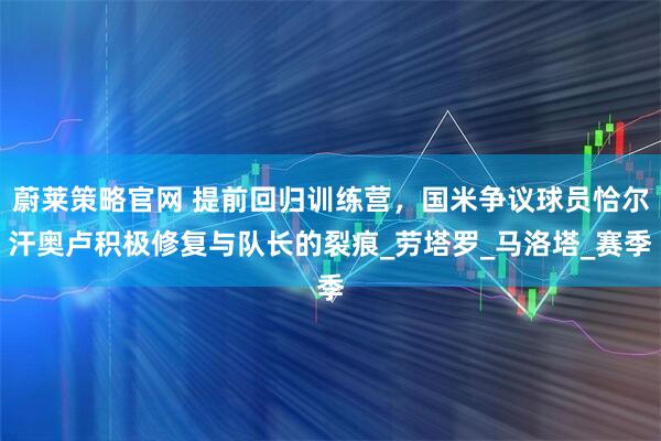 蔚莱策略官网 提前回归训练营，国米争议球员恰尔汗奥卢积极修复与队长的裂痕_劳塔罗_马洛塔_赛季