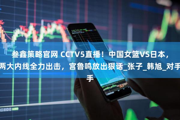 叁鑫策略官网 CCTV5直播！中国女篮VS日本，两大内线全力出击，宫鲁鸣放出狠话_张子_韩旭_对手