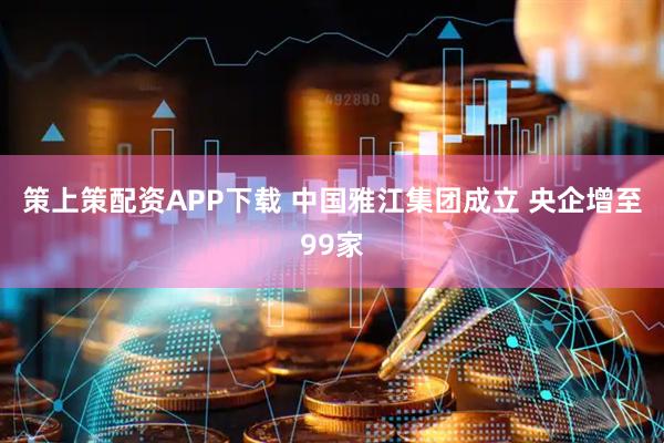 策上策配资APP下载 中国雅江集团成立 央企增至99家