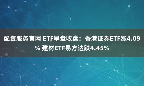 配资服务官网 ETF早盘收盘：香港证券ETF涨4.09% 建材ETF易方达跌4.45%