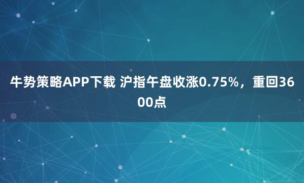 牛势策略APP下载 沪指午盘收涨0.75%，重回3600点