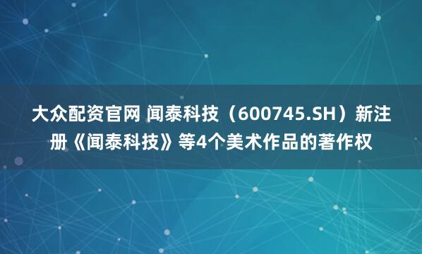 大众配资官网 闻泰科技（600745.SH）新注册《闻泰科技》等4个美术作品的著作权