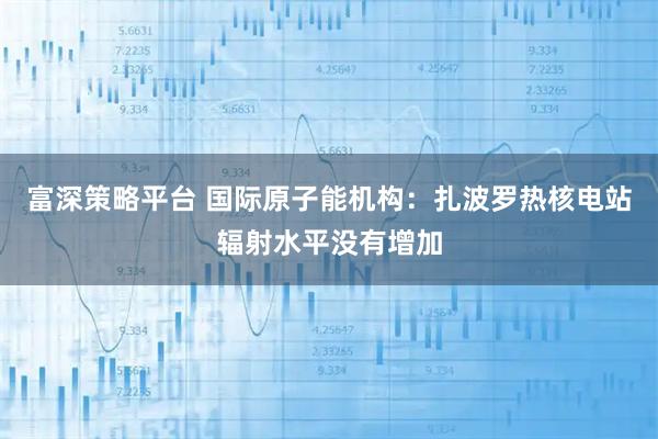 富深策略平台 国际原子能机构：扎波罗热核电站辐射水平没有增加