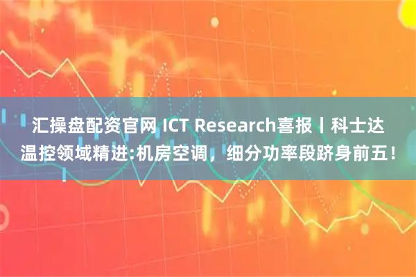 汇操盘配资官网 ICT Research喜报丨科士达温控领域精进:机房空调，细分功率段跻身前五！