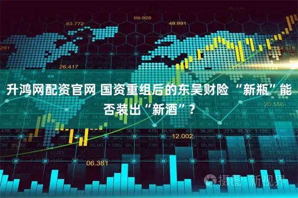 升鸿网配资官网 国资重组后的东吴财险 “新瓶”能否装出“新酒”?