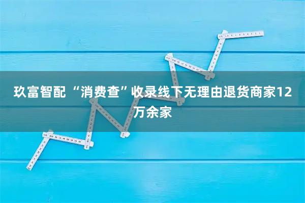 玖富智配 “消费查”收录线下无理由退货商家12万余家