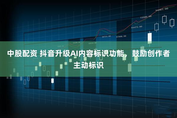 中股配资 抖音升级AI内容标识功能，鼓励创作者主动标识