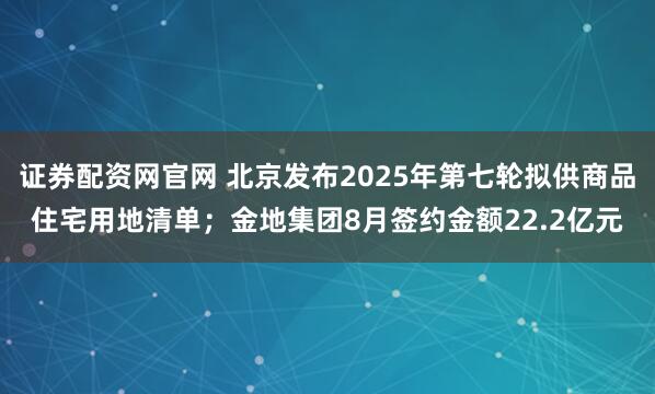 证券配资网官网 北京发布2025年第七轮拟供商品住宅用地清单；金地集团8月签约金额22.2亿元