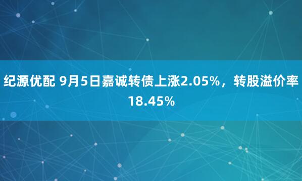 纪源优配 9月5日嘉诚转债上涨2.05%，转股溢价率18.45%