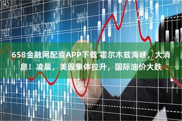 658金融网配资APP下载 霍尔木兹海峡，大消息！凌晨，美股集体拉升，国际油价大跌