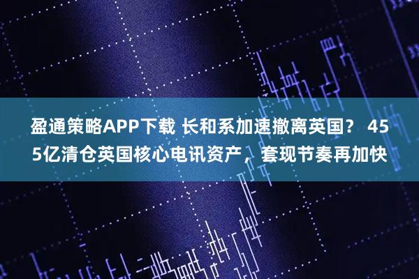 盈通策略APP下载 长和系加速撤离英国？ 455亿清仓英国核心电讯资产，套现节奏再加快