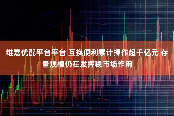 维嘉优配平台平台 互换便利累计操作超千亿元 存量规模仍在发挥稳市场作用
