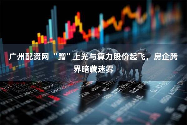 广州配资网 “蹭”上光与算力股价起飞,房企跨界暗藏迷雾